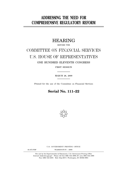 handle is hein.cbhear/cbhearings95137 and id is 1 raw text is: ADDRESSING THE NEED FOR
COMPREHENSIVE REGULATORY REFORM

HEARING
BEFORE THE
COMMITTEE ON FINANCIAL SERVICES
U.S. HOUSE OF REPRESENTATIVES
ONE HUNDRED ELEVENTH CONGRESS
FIRST SESSION
MARCH 26, 2009
Printed for the use of the Committee on Financial Services
Serial No. 111-22
U.S. GOVERNMENT PRINTING OFFICE
48-875 PDF             WASHINGTON : 2009
For sale by the Superintendent of Documents, U.S. Government Printing Office
Internet: bookstore.gpo.gov Phone: toll free (866) 512-1800; DC area (202) 512-1800
Fax: (202) 512-2104 Mail: Stop IDCC, Washington, DC 20402-0001


