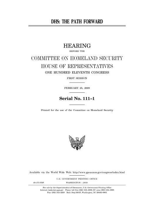 handle is hein.cbhear/cbhearings95148 and id is 1 raw text is: DHS: THE PATH FORWARD

HEARING
BEFORE THE
COMMITTEE ON HOMELAND SECURITY

HOUSE OF REPRESENTATIVES
ONE HUNDRED ELEVENTH CONGRESS
FIRST SESSION
FEBRUARY 25, 2009
Serial No. 111-1
Printed for the use of the Committee on Homeland Security

Available via the World Wide Web: http://www.gpoaccess.gov/congress/index.html
U.S. GOVERNMENT PRINTING OFFICE

49-373 PDF

WASHINGTON : 2010

For sale by the Superintendent of Documents, U.S. Government Printing Office
Internet: bookstore.gpo.gov Phone: toll free (866) 512-1800; DC area (202) 512-1800
Fax: (202) 512-2250 Mail: Stop SSOP, Washington, DC 20402-0001


