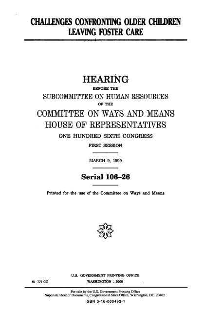handle is hein.cbhear/cbhearings9515 and id is 1 raw text is: CHALLENGES CONFRONTING OLDER CHILDREN
LEAVING FOSTER CARE

HEARING
BEFORE TIE
SUBCOMMITTEE ON HUMAN RESOURCES
OF THE
COMMITTEE ON WAYS AND MEANS
HOUSE OF REPRESENTATIVES
ONE HUNDRED SIXTH CONGRESS
FIRST SESSION
MARCH 9, 1999
Serial 106-26
Printed for the use of the Committee on Ways and Means

U.S. GOVERNMENT PRINTING OFFICE
WASHINGTON : 2000

61-777 CC

For sale by the U.S. Government Printing Office
Superintendent of Documents, Congressional Sales Office, Washington, DC 20402
ISBN 0-16-060493-1


