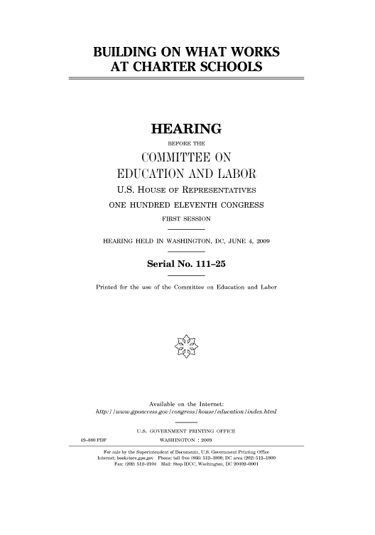 handle is hein.cbhear/cbhearings95177 and id is 1 raw text is: BUILDING ON WHAT WORKS
AT CHARTER SCHOOLS
HEARING
BEFORE THE
COMMITTEE ON
EDUCATION AND LABOR
U.S. HOUSE OF REPRESENTATIVES
ONE HUNDRED ELEVENTH CONGRESS
FIRST SESSION
HEARING HELD IN WASHINGTON, DC, JUNE 4, 2009
Serial No. 111-25
Printed for the use of the Committee on Education and Labor
Available on the Internet:
http: / /www.gpoaccess.gov / congress / house / education /index.html
U.S. GOVERNMENT PRINTING OFFICE
49-880 PDF             WASHINGTON : 2009
For sale by the Superintendent of Documents, U.S. Government Printing Office
Internet: bookstore.gpo.gov Phone: toll free (866) 512-1800; DC area (202) 512-1800
Fax: (202) 512-2104 Mail: Stop IDCC, Washington, DC 20402-0001


