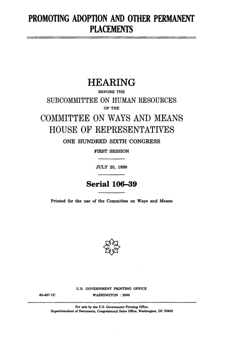handle is hein.cbhear/cbhearings9520 and id is 1 raw text is: PROMOTING ADOPTION AND OTHER PERMANENT
PLACEMENTS
HEARING
BEFORE THE
SUBCOMMITTEE ON HUMAN RESOURCES
OF THE
COMMITTEE ON WAYS AND MEANS
HOUSE OF REPRESENTATIVES
ONE HUNDRED SIXTH CONGRESS
FIRST SESSION
JULY 20, 1999
Serial 106-39
Printed for the use of the Committee on Ways and Means
U.S. GOVERNMENT PRINTING OFFICE
65-697 CC          WASHINGTON : 2000
For sale by the U.S. Government Printing Office,
Superintendent of Documents, Congressional Sales Office, Washington, DC 20402


