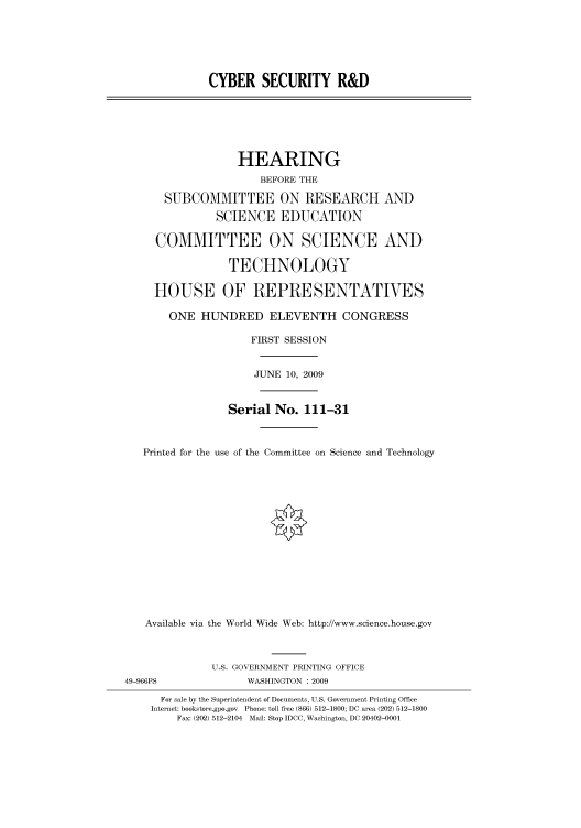handle is hein.cbhear/cbhearings95205 and id is 1 raw text is: CYBER SECURITY R&D

HEARING
BEFORE THE
SUBCOMMITTEE ON RESEARCH AND
SCIENCE EDUCATION
COMMITTEE ON SCIENCE AND
TECHNOLOGY
HOUSE OF REPRESENTATIVES
ONE HUNDRED ELEVENTH CONGRESS
FIRST SESSION
JUNE 10, 2009
Serial No. 111-31
Printed for the use of the Committee on Science and Technology
Available via the World Wide Web: http://www.science.house.gov
U.S. GOVERNMENT PRINTING OFFICE
49-966PS               WASHINGTON : 2009
For sale by the Superintendent of Documents, U.S. Government Printing Office
Internet: bookstore.gpo.gov Phone: toll free (866) 512-1800; DC area (202) 512-1800
Fax: (202) 512-2104 Mail: Stop IDCC, Washington, DC 20402-0001


