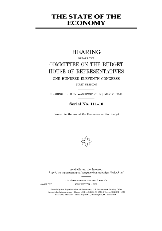 handle is hein.cbhear/cbhearings95208 and id is 1 raw text is: THE STATE OF THE
ECONOMY

HEARING
BEFORE THE
COMMITTEE ON THE BUDGET
HOUSE OF REPRESENTATIVES
ONE HUNDRED ELEVENTH CONGRESS
FIRST SESSION
HEARING HELD IN WASHINGTON, DC, MAY 21, 2009
Serial No. 111-10
Printed for the use of the Committee on the Budget

Available on the Internet:
http: / /www.gpoaccess.gov /congress /house / budget/index.html
U.S. GOVERNMENT PRINTING OFFICE
49-969 PDF                     WASHINGTON : 2009
For sale by the Superintendent of Documents, U.S. Government Printing Office
Internet: bookstore.gpo.gov Phone: toll free (866) 512-1800; DC area (202) 512-1800
Fax: (202) 512-2104 Mail: Stop IDCC, Washington, DC 20402-0001


