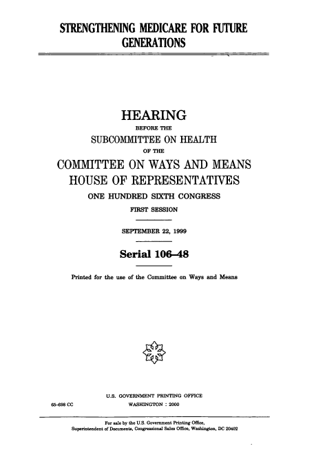handle is hein.cbhear/cbhearings9522 and id is 1 raw text is: STRENGTHENING MEDICARE FOR 11TURE
GENERATIONS

HEARING
BEFORE THE
SUBCOMMITTEE ON HEALTH
OF THE
COMMITTEE ON WAYS AND MEANS
HOUSE OF REPRESENTATIVES
ONE HUNDRED SIXTH CONGRESS
FIRST SESSION
SEPTEMBER 22, 1999
Serial 106-48
Printed for the use of the Committee on Ways and Means

U.S. GOVERNMENT PRINTING OFFICE
WASHINGTON : 2000

65-698 CC

For sale by the U.S. Government Printing Office,
Superintendent of Documents, Congressional Sales Office, Washington, DC 20402


