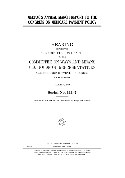 handle is hein.cbhear/cbhearings95244 and id is 1 raw text is: MEDPAC'S ANNUAL MARCH REPORT TO THE
CONGRESS ON MEDICARE PAYMENT POLICY
HEARING
BEFORE THE
SUBCOMMITTEE ON HEALTH
OF THE
COMMITTEE ON WAYS AND MEANS
U.S. HOUSE OF REPRESENTATIVES
ONE HUNDRED ELEVENTH CONGRESS
FIRST SESSION
MARCH 17, 2009
Serial No. 111-7
Printed for the use of the Committee on Ways and Means
U.S. GOVERNMENT PRINTING OFFICE
50-334                WASHINGTON : 2009
For sale by the Superintendent of Documents, U.S. Government Printing Office
Internet: bookstore.gpo.gov Phone: toll free (866) 512-1800; DC area (202) 512-1800
Fax: (202) 512-2104 Mail: Stop IDCC, Washington, DC 20402-0001


