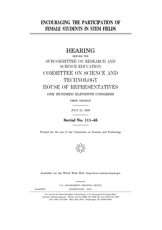 handle is hein.cbhear/cbhearings95267 and id is 1 raw text is: ENCOURAGING THE PARTICIPATION OF
FEMALE STUDENTS IN STEM FIELDS
HEARING
BEFORE THE
SUBCOMMITTEE ON RESEARCH AND
SCIENCE EDUCATION
COMMITTEE ON SCIENCE AND
TECHNOLOGY
HOUSE OF REPRESENTATIES
ONE HUNDRED ELEVENTH CONGRESS
FIRST SESSION
JULY 21, 2009
Serial No. 111-45
Printed for the use of the Committee on Science and Technology
Available via the World Wide Web: http://www.science.house.gov
U.S. GOVERNMENT PRINTING OFFICE
50-663PDF              WASHINGTON : 2010
For sale by the Superintendent of Documents, U.S. Government Printing Office
Internet: bookstore.gpo.gov Phone: toll free (866) 512-1800; DC area (202) 512-1800
Fax: (202) 512-2104 Mail: Stop IDCC, Washington, DC 20402-0001


