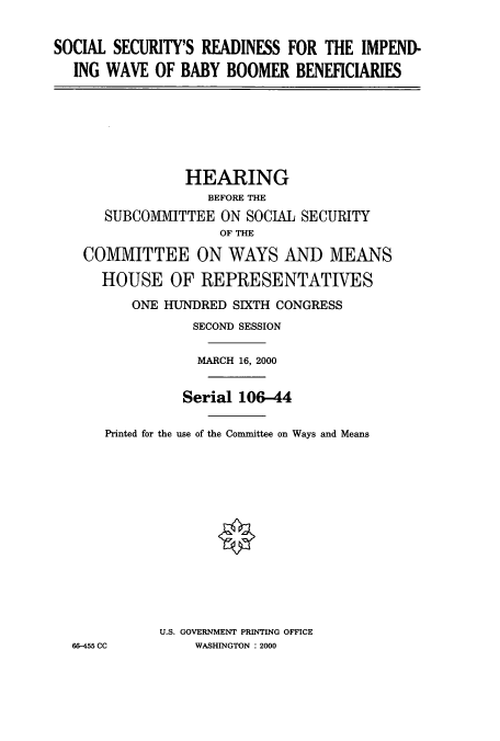handle is hein.cbhear/cbhearings9527 and id is 1 raw text is: SOCIAL SECURITY'S READINESS FOR THE IMPEND-
ING WAVE OF BABY BOOMER BENEFICIARIES

HEARING
BEFORE THE
SUBCOMITTEE ON SOCIAL SECURITY
OF THE
COMMITTEE ON WAYS AND MEANS
HOUSE OF REPRESENTATIVES
ONE HUJNDRED SIXTH CONGRESS
SECOND SESSION
MARCH 16, 2000
Serial 106-44
Printed for the use of the Committee on Ways and Means
U.S. GOVERNMENT PRINTING OFFICE
66-455 CC        WASHINGTON : 2000



