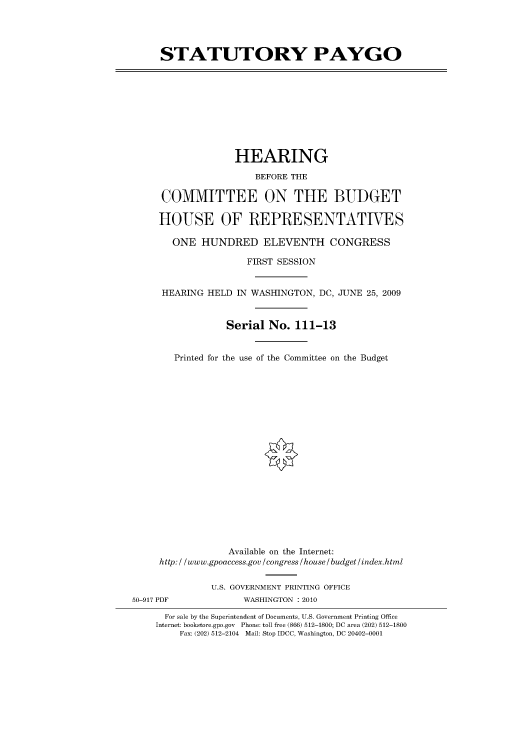 handle is hein.cbhear/cbhearings95287 and id is 1 raw text is: STATUTORY PAYGO

HEARING
BEFORE THE
COMMITTEE ON THE BUDGET
HOUSE OF REPRESENTATIVES
ONE HUNDRED ELEVENTH CONGRESS
FIRST SESSION
HEARING HELD IN WASHINGTON, DC, JUNE 25, 2009
Serial No. 111-13
Printed for the use of the Committee on the Budget

Available on the Internet:
http: / /www.gpoaccess.gov /congress /house / budget/index.html
U.S. GOVERNMENT PRINTING OFFICE
50-917 PDF                     WASHINGTON :2010
For sale by the Superintendent of Documents, U.S. Government Printing Office
Internet: bookstore.gpo.gov Phone: toll free (866) 512-1800; DC area (202) 512-1800
Fax: (202) 512-2104 Mail: Stop IDCC, Washington, DC 20402-0001


