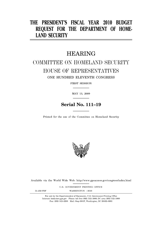 handle is hein.cbhear/cbhearings95321 and id is 1 raw text is: THE PRESIDENT'S FISCAL YEAR 2010 BUDGET
REQUEST FOR THE DEPARTMENT OF HOME-
LAND SECURITY
HEARING
COMMITTEE ON HOMELAND SECURITY
HOUSE OF REPRESENTATIVES
ONE HUNDRED ELEVENTH CONGRESS
FIRST SESSION
MAY 13, 2009
Serial No. 111-19
Printed for the use of the Committee on Homeland Security

Available via the World Wide Web: http://www.gpoaccess.gov/congress/index.html
U.S. GOVERNMENT PRINTING OFFICE
51-258 PDF                     WASHINGTON : 2010
For sale by the Superintendent of Documents, U.S. Government Printing Office
Internet: bookstore.gpo.gov Phone: toll free (866) 512-1800; DC area (202) 512-1800
Fax: (202) 512-2250 Mail: Stop SSOP, Washington, DC 20402-0001


