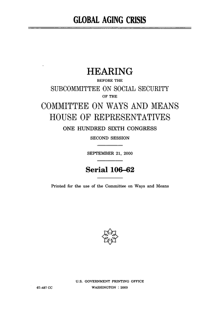 handle is hein.cbhear/cbhearings9533 and id is 1 raw text is: GLOBAL AGING CRISIS

HEARING
BEFORE THE
SUBCOMMITTEE ON SOCIAL SECURITY
OF THE
COMMITTEE ON WAYS AND MEANS
HOUSE OF REPRESENTATIVES
ONE HUNDRED SIXTH CONGRESS
SECOND SESSION
SEPTEMBER 21, 2000
Serial 106-62
Printed for the use of the Committee on Ways and Means
U.S. GOVERNMENT PRINTING OFFICE
67-487 CC        WASHINGTON : 2000



