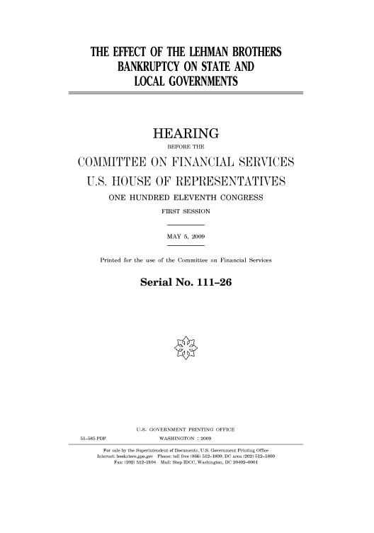 handle is hein.cbhear/cbhearings95344 and id is 1 raw text is: THE EFFECT OF THE LEHMAN BROTHERS
BANKRUPTCY ON STATE AND
LOCAL GOVERNMENTS

HEARING
BEFORE THE
COMMITTEE ON FINANCIAL SERVICES
U.S. HOUSE OF REPRESENTATIVES
ONE HUNDRED ELEVENTH CONGRESS
FIRST SESSION
MAY 5, 2009
Printed for the use of the Committee on Financial Services
Serial No. 111-26
U.S. GOVERNMENT PRINTING OFFICE
51-585 PDF             WASHINGTON : 2009
For sale by the Superintendent of Documents, U.S. Government Printing Office
Internet: bookstore.gpo.gov Phone: toll free (866) 512-1800; DC area (202) 512-1800
Fax: (202) 512-2104 Mail: Stop IDCC, Washington, DC 20402-0001


