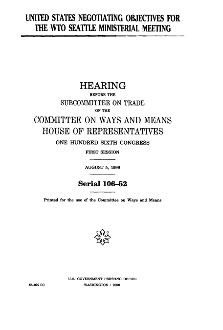 handle is hein.cbhear/cbhearings9535 and id is 1 raw text is: UNITED STATES NEGOTIATING OBJECTIVES FOR
THE WTO SEATILE MINISTERIAL MEETING
HEARING
BEFORE THE
SUBCO1IIMITTEE ON TRADE
OF THE
COMMITTEE ON WAYS AND MEANS
HOUSE OF REPRESENTATIVES
ONE HUNDRED SIXTH CONGRESS
FIRST SESSION
AUGUST 5, 1999
Serial 106-52
Printed for the use of the Committee on Ways and Means
U.S. GOVERNMENT PRINTING OFFICE
65-092 CC      WASHINGTON : 2000


