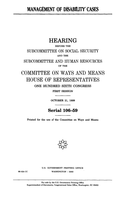 handle is hein.cbhear/cbhearings9542 and id is 1 raw text is: MANAGEMENT OF DISABIITY'CASES

HEARING
BEFORE THE
SUBCOMMITTEE ON SOCIAL
AND THE
SUBCOMMITTEE AND HUMAN
OF THE

SECURITY
RESOURCES

COMMITTEE ON WAYS AND MEANS
HOUSE OF REPRESENTATIVES
ONE HUNDRED SIXTH CONGRESS
FIRST SESSION
OCTOBER 21, 1999
Serial 106-59
Printed for the use of the Committee on Ways and Means
U.S. GOVERNMENT PRINTING OFFICE
66-024 CC             WASHINGTON : 2000
For sale by the U.S. Government Printing Office
Superintendent of Documents, Congressional Sales Office, Washington, DC 20402


