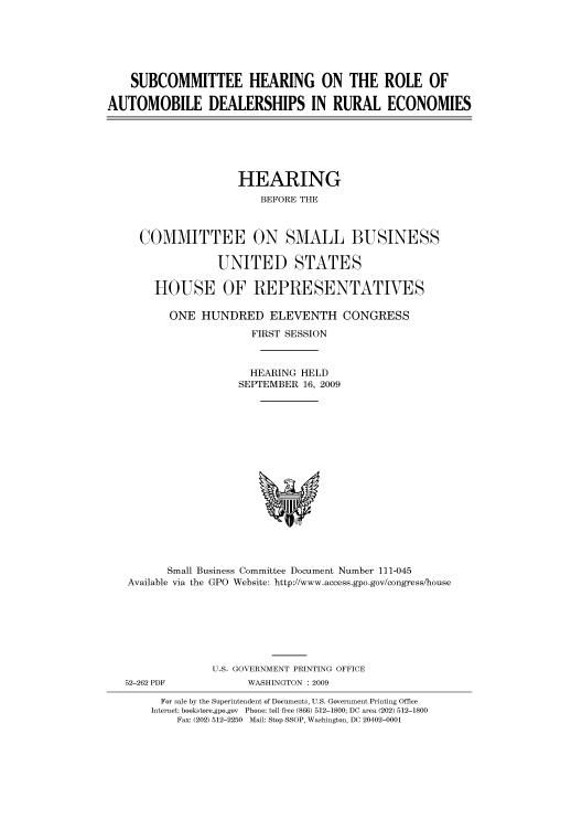 handle is hein.cbhear/cbhearings95428 and id is 1 raw text is: SUBCOMMITTEE HEARING ON THE ROLE OF
AUTOMOBILE DEALERSHIPS IN RURAL ECONOMIES

HEARING
BEFORE THE
COMMITTEE ON SMALL BUSINESS
UNITED STATES
HOUSE OF REPRESENTATIVES
ONE HUNDRED ELEVENTH CONGRESS
FIRST SESSION
HEARING HELD
SEPTEMBER 16, 2009

Small Business Committee Document Number 111-045
Available via the GPO Website: http://www.access.gpo.gov/congress/house
U.S. GOVERNMENT PRINTING OFFICE
52-262 PDF                     WASHINGTON : 2009
For sale by the Superintendent of Documents, U.S. Government Printing Office
Internet: bookstore.gpo.gov Phone: toll free (866) 512-1800; DC area (202) 512-1800
Fax: (202) 512-2250 Mail: Stop SSOP, Washington, DC 20402-0001


