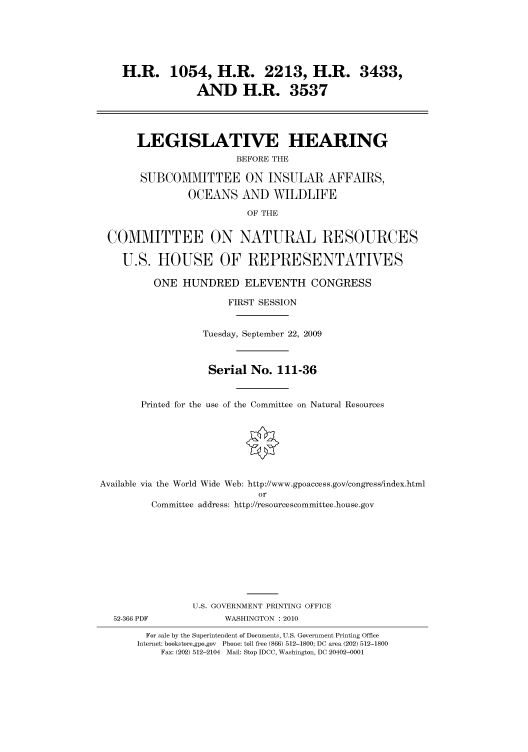 handle is hein.cbhear/cbhearings95452 and id is 1 raw text is: H.R. 1054, H.R. 2213, H.R. 3433,
AND H.R. 3537
LEGISLATIVE HEARING
BEFORE THE
SUBCOMMITTEE ON INSULAR AFFAIRS,
OCEANS AND WILDLIFE
OF THE
COMMITTEE ON NATURAL RESOURCES
U.S. HOUSE OF REPRESENTATIVES
ONE HUNDRED ELEVENTH CONGRESS
FIRST SESSION
Tuesday, September 22, 2009
Serial No. 111-36
Printed for the use of the Committee on Natural Resources
Available via the World Wide Web: http://www.gpoaccess.gov/congress/index.html
or
Committee address: http://resourcescommittee.house.gov
U.S. GOVERNMENT PRINTING OFFICE
52-366 PDF             WASHINGTON : 2010
For sale by the Superintendent of Documents, U.S. Government Printing Office
Internet: bookstore.gpo.gov Phone: toll free (866) 512-1800; DC area (202) 512-1800
Fax: (202) 512-2104 Mail: Stop IDCC, Washington, DC 20402-0001


