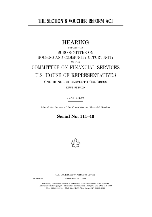 handle is hein.cbhear/cbhearings95455 and id is 1 raw text is: THE SECTION 8 VOUCHER REFORM ACT

HOUSING

HEARING
BEFORE THE
SUBCOMMITTEE ON
AND COMMUNITY OPPORTUNITY
OF THE

COMMITTEE ON FINANCIAL SERVICES
U.S. HOUSE OF REPRESENTATIVES
ONE HUNDRED ELEVENTH CONGRESS
FIRST SESSION
JUNE 4, 2009

Printed for the use of the Committee on Financial Services
Serial No. 111-40
U.S. GOVERNMENT PRINTING OFFICE

52-396 PDF

WASHINGTON : 2009

For sale by the Superintendent of Documents, U.S. Government Printing Office
Internet: bookstore.gpo.gov Phone: toll free (866) 512-1800; DC area (202) 512-1800
Fax: (202) 512-2104 Mail: Stop IDCC, Washington, DC 20402-0001


