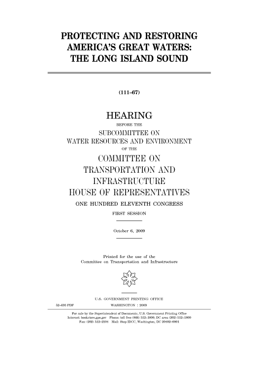 handle is hein.cbhear/cbhearings95496 and id is 1 raw text is: PROTECTING AND RESTORING
AMERICA'S GREAT WATERS:
THE LONG ISLAND SOUND
(111-A7)
HEARING
BEFORE THE
SUBCOMMITTEE ON
WATER RESOURCES AND ENVIRONMENT
OF THE
COMMITTEE ON
TRANSPORTATION AND
INFRASTRUCTURE
HOUSE OF REPRESENTATIVES
ONE HUNDRED ELEVENTH CONGRESS
FIRST SESSION
October 6, 2009
Printed for the use of the
Committee on Transportation and Infrastructure
U.S. GOVERNMENT PRINTING OFFICE
52-693 PDF          WASHINGTON : 2009
For sale by the Superintendent of Documents, U.S. Government Printing Office
Internet: bookstore.gpo.gov Phone: toll free (866) 512-1800; DC area (202) 512-1800
Fax: (202) 512-2104 Mail: Stop IDCC, Washington, DC 20402-0001


