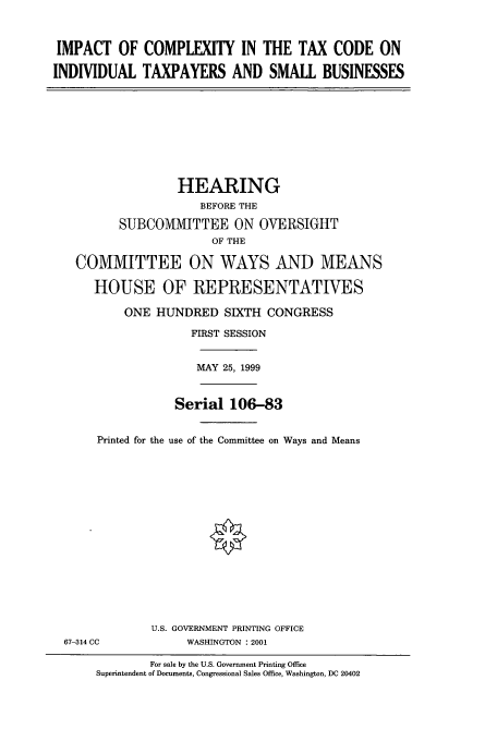handle is hein.cbhear/cbhearings9555 and id is 1 raw text is: IMPACT OF COMPLEXITY IN THE TAX CODE ON
INDIVIDUAL TAXPAYERS AND SMALL BUSINESSES

HEARING
BEFORE THE
SUBCOMMITTEE ON OVERSIGHT
OF THE
COMMITTEE ON WAYS AND MEANS
HOUSE OF REPRESENTATIVES
ONE HUNDRED SIXTH CONGRESS
FIRST SESSION

MAY 25, 1999

Serial 106-83
Printed for the use of the Committee on Ways and Means

67-314 CC

U.S. GOVERNMENT PRINTING OFFICE
WASHINGTON :2001

For sale by the U.S. Government Printing Office
Superintendent of Documents, Congressional Sales Office, Washington, DC 20402


