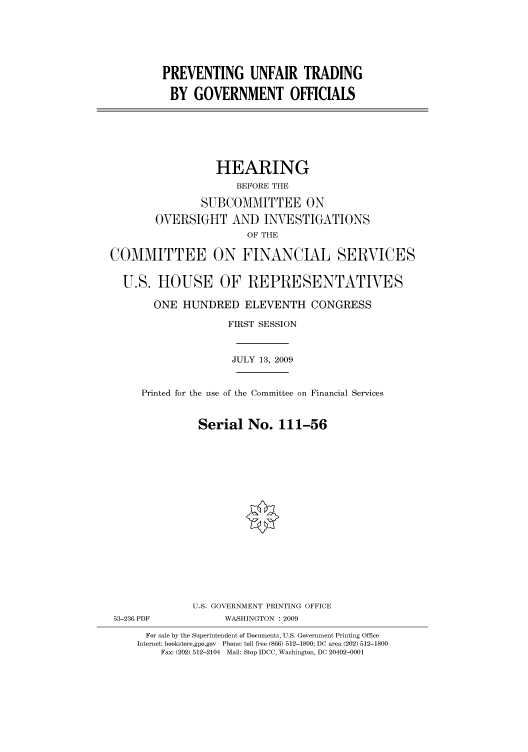 handle is hein.cbhear/cbhearings95556 and id is 1 raw text is: PREVENTING UNFAIR TRADING
BY GOVERNMENT OFFICIALS
HEARING
BEFORE THE
SUBCOMMITTEE ON
OVERSIGHT AND INVESTIGATIONS
OF THE
COMMITTEE ON FINANCIAL SERVICES
U.S. HOUSE OF REPRESENTATIVES
ONE HUNDRED ELEVENTH CONGRESS
FIRST SESSION
JULY 13, 2009
Printed for the use of the Committee on Financial Services
Serial No. 111-56
U.S. GOVERNMENT PRINTING OFFICE
53-236 PDF            WASHINGTON : 2009
For sale by the Superintendent of Documents, U.S. Government Printing Office
Internet: bookstore.gpo.gov Phone: toll free (866) 512-1800; DC area (202) 512-1800
Fax: (202) 512-2104 Mail: Stop IDCC, Washington, DC 20402-0001


