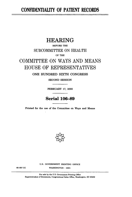 handle is hein.cbhear/cbhearings9560 and id is 1 raw text is: CONFIDENTIALITY OF PATIENT RECORDS

HEARING
BEFORE THE
SUBCOMMITTEE ON HEALTH
OF THE
COMMITTEE ON WAYS AND MEANS
HOUSE OF REPRESENTATIVES
ONE HUNDRED SIXTH CONGRESS
SECOND SESSION
FEBRUARY 17, 2000
Serial 106-89
Printed for the use of the Committee on Ways and Means

U.S. GOVERNMENT PRINTING OFFICE
WASHINGTON :2001

66-897 CC

For sale by the U.S. Government Printing Office
Superintendent of Documents, Congressional Sales Office, Washington, DC 20402



