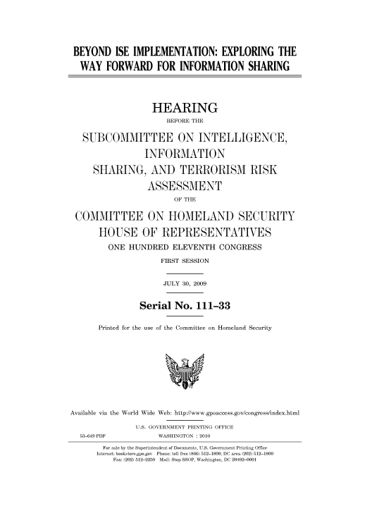 handle is hein.cbhear/cbhearings95610 and id is 1 raw text is: BEYOND ISE IMPLEMENTATION: EXPLORING THE
WAY FORWARD FOR INFORMATION SHARING
HEARING
BEFORE THE
SUBCOMMITTEE ON INTELLIGENCE,
INFORMATION
SHARING, AND TERRORISM RISK
ASSESSMENT
OF THE
COMMITTEE ON HOMELAND SECURITY
HOUSE OF REPRESENTATIVES
ONE HUNDRED ELEVENTH CONGRESS
FIRST SESSION
JULY 30, 2009
Serial No. 111-33
Printed for the use of the Committee on Homeland Security
Available via the World Wide Web: http://www.gpoaccess.gov/congress/index.html
U.S. GOVERNMENT PRINTING OFFICE
53-649 PDF           WASHINGTON : 2010
For sale by the Superintendent of Documents, U.S. Government Printing Office
Internet: bookstore.gpo.gov  Phone: toll free (866) 512-1800; DC area (202) 512-1800
Fax: (202) 512-2250  Mail: Stop SSOP, Washington, DC 20402-0001


