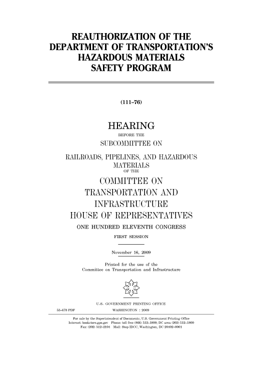 handle is hein.cbhear/cbhearings95612 and id is 1 raw text is: REAUTHORIZATION OF THE
DEPARTMENT OF TRANSPORTATION'S
HAZARDOUS MATERIALS
SAFETY PROGRAM
(111-76)
HEARING
BEFORE THE
SUBCOMMITTEE ON
RAILROADS, PIPELINES, AND HAZARDOUS
MATERIALS
OF THE
COMMITTEE ON
TRANSPORTATION AND
INFRASTRUCTURE
HOUSE OF REPRESENTATIVES
ONE HUNDRED ELEVENTH CONGRESS
FIRST SESSION
November 16, 2009
Printed for the use of the
Committee on Transportation and Infrastructure
U.S. GOVERNMENT PRINTING OFFICE
53-678 PDF          WASHINGTON : 2009
For sale by the Superintendent of Documents, U.S. Government Printing Office
Internet: bookstore.gpo.gov Phone: toll free (866) 512-1800; DC area (202) 512-1800
Fax: (202) 512-2104 Mail: Stop IDCC, Washington, DC 20402-0001


