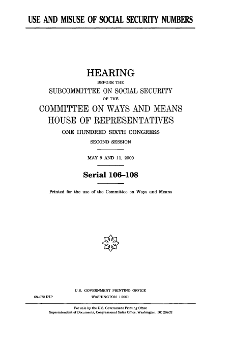 handle is hein.cbhear/cbhearings9566 and id is 1 raw text is: USE AND MISUSE OF SOCIAL SECURITY NUMBERS

HEARING
BEFORE THE
SUBCOMMITTEE ON SOCIAL SECURITY
OF THE
COMMITTEE ON WAYS AND MEANS
HOUSE OF REPRESENTATIVES
ONE HUNDRED SIXTH CONGRESS
SECOND SESSION
MAY 9 AND 11, 2000
Serial 106-108
Printed for the use of the Committee on Ways and Means
U.S. GOVERNMENT PRINTING OFFICE
68-072 DTP            WASHINGTON : 2001
For sale by the U.S. Government Printing Office
Superintendent of Documents, Congressional Sales Office, Washington, DC 20402


