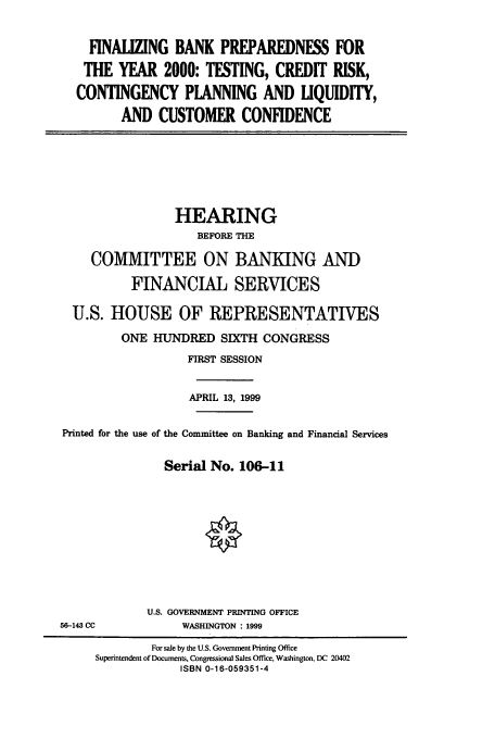 handle is hein.cbhear/cbhearings9572 and id is 1 raw text is: FINALZING BANK PREPAREDNESS FOR
THE YEAR 2000: TESTING, CREDIT RISK,
CONTINGENCY PLANNING AND LIQUIDITY,
AND CUSTOMER CONFIDENCE

HEARING
BEFORE THE
COMMITTEE ON BANKING AND
FINANCIAL SERVICES
U.S. HOUSE OF REPRESENTATIVES
ONE HUNDRED SIXTH CONGRESS
FIRST SESSION
APRIL 13, 1999
Printed for the use of the Committee on Banking and Financial Services
Serial No. 106-11

U.S. GOVERNMENT PRINTING OFFICE
WASHINGTON : 1999

56-143 CC

For sale by the U.S. Government Printing Office
Superintendent of Documents, Congressional Sales Office, Washington, DC 20402
ISBN 0-16-059351-4



