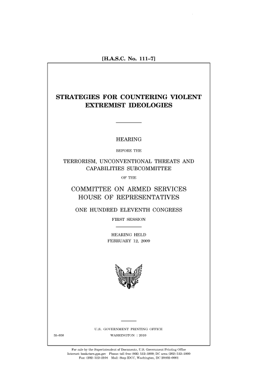 handle is hein.cbhear/cbhearings95722 and id is 1 raw text is: [H.A.S.C. No. 111-7]

STRATEGIES FOR COUNTERING VIOLENT
EXTREMIST IDEOLOGIES

HEARING
BEFORE THE

TERRORISM, UNCONVENTIONAL THREATS AND
CAPABILITIES SUBCOMMITTEE
OF THE
COMMITTEE ON ARMED SERVICES
HOUSE OF REPRESENTATIVES
ONE HUNDRED ELEVENTH CONGRESS
FIRST SESSION
HEARING HELD
FEBRUARY 12, 2009

U.S. GOVERNMENT PRINTING OFFICE
WASHINGTON :2010

For sale by the Superintendent of Documents, U.S. Government Printing Office
Internet: bookstore.gpo.gov Phone: toll free (866) 512-1800; DC area (202) 512-1800
Fax: (202) 512-2104 Mail: Stop IDCC, Washington, DC 20402-0001

55-050


