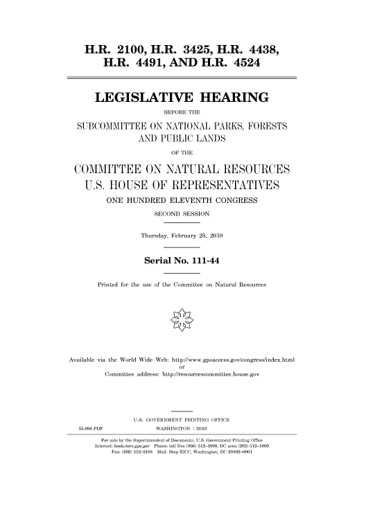 handle is hein.cbhear/cbhearings95729 and id is 1 raw text is: H.R. 2100, H.R. 3425, H.R. 4438,
H.R. 4491, AND H.R. 4524
LEGISLATIVE HEARING
BEFORE THE
SUBCOMMITTEE ON NATIONAL PARKS, FORESTS
AND PUBLIC LANDS
OF THE
COMMITTEE ON NATURAL RESOURCES
U.S. HOUSE OF REPRESENTATIVES
ONE HUNDRED ELEVENTH CONGRESS
SECOND SESSION
Thursday, February 25, 2010
Serial No. 111-44
Printed for the use of the Committee on Natural Resources
Available via the World Wide Web: http://www.gpoaccess.gov/congress/index.html
or
Committee address: http://resourcescommittee.house.gov
U.S. GOVERNMENT PRINTING OFFICE
55-096 PDF             WASHINGTON : 2010
For sale by the Superintendent of Documents, U.S. Government Printing Office
Internet: bookstore.gpo.gov Phone: toll free (866) 512-1800; DC area (202) 512-1800
Fax: (202) 512-2104 Mail: Stop IDCC, Washington, DC 20402-0001


