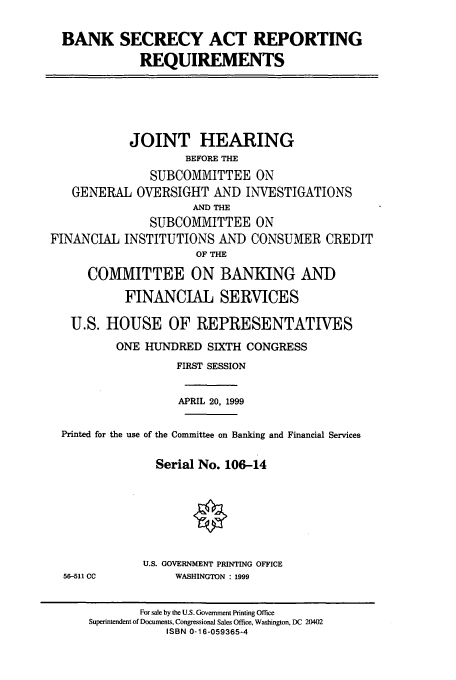 handle is hein.cbhear/cbhearings9573 and id is 1 raw text is: BANK SECRECY ACT REPORTING
REQUIREMENTS
JOINT HEARING
BEFORE THE
SUBCOMMITTEE ON
GENERAL OVERSIGHT AND INVESTIGATIONS
AND THE
SUBCOMMITTEE ON
FINANCIAL INSTITUTIONS AND CONSUMER CREDIT
OF THE
COMMITTEE ON BANKING AND
FINANCIAL SERVICES
U.S. HOUSE OF REPRESENTATIVES
ONE HUNDRED SIXTH CONGRESS
FIRST SESSION
APRIL 20, 1999
Printed for the use of the Committee on Banking and Financial Services
Serial No. 106-14
U.S. GOVERNMENT PRINTING OFFICE
56-511 CC         WASHINGTON : 1999
For sale by the U.S. Government Printing Office
Superintendent of Documents, Congressional Sales Office, Washington, DC 20402
ISBN 0-16-059365-4


