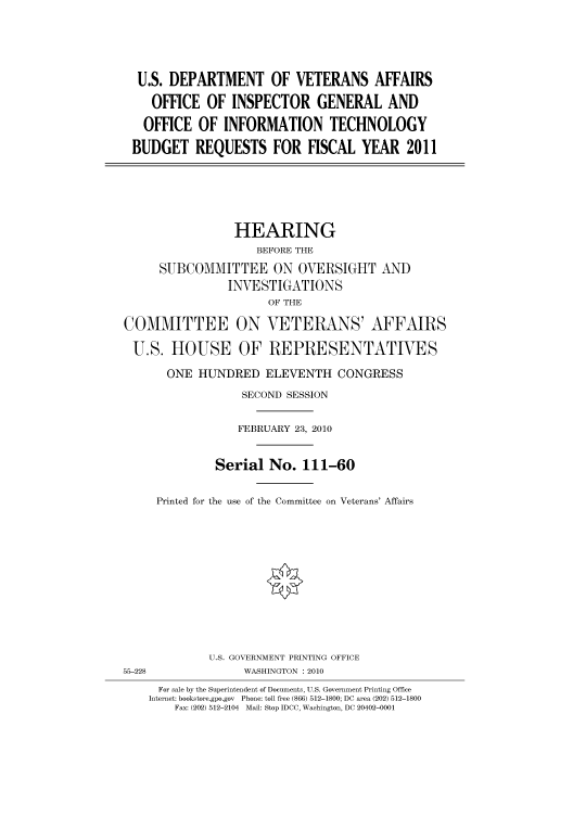 handle is hein.cbhear/cbhearings95749 and id is 1 raw text is: U.S. DEPARTMENT OF VETERANS AFFAIRS
OFFICE OF INSPECTOR GENERAL AND
OFFICE OF INFORMATION TECHNOLOGY
BUDGET REQUESTS FOR FISCAL YEAR 2011

HEARING
BEFORE THE
SUBCOMMITTEE ON OVERSIGHT AND
INVESTIGATIONS
OF THE
COMMITTEE ON VETERANS' AFFAIRS
U.S. HOUSE OF REPRESENTATIVES
ONE HUNDRED ELEVENTH CONGRESS
SECOND SESSION
FEBRUARY 23, 2010
Serial No. 111-60
Printed for the use of the Committee on Veterans' Affairs
U.S. GOVERNMENT PRINTING OFFICE
55-228                WASHINGTON : 2010
For sale by the Superintendent of Documents, U.S. Government Printing Office
Internet: bookstore.gpo.gov Phone: toll free (866) 512-1800; DC area (202) 512-1800
Fax: (202) 512-2104 Mail: Stop IDCC, Washington, DC 20402-0001


