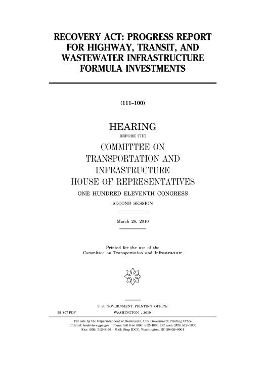 handle is hein.cbhear/cbhearings95794 and id is 1 raw text is: RECOVERY ACT: PROGRESS REPORT
FOR HIGHWAY, TRANSIT, AND
WASTEWATER INFRASTRUCTURE
FORMULA INVESTMENTS

(111-100)
HEARING
BEFORE THE
COMMITTEE ON
TRANSPORTATION AND
INFRASTRUCTURE
HOUSE OF REPRESENTATIVES
ONE HUNDRED ELEVENTH CONGRESS
SECOND SESSION
March 26, 2010
Printed for the use of the
Committee on Transportation and Infrastructure

55-807 PDF

U.S. GOVERNMENT PRINTING OFFICE
WASHINGTON :2010

For sale by the Superintendent of Documents, U.S. Government Printing Office
Internet: bookstore.gpo.gov Phone: toll free (866) 512-1800; DC area (202) 512-1800
Fax: (202) 512-2104 Mail: Stop IDCC, Washington, DC 20402-0001


