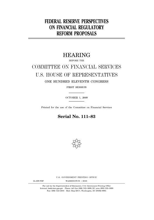 handle is hein.cbhear/cbhearings95796 and id is 1 raw text is: FEDERAL RESERVE PERSPECTIVES
ON FINANCIAL REGULATORY
REFORM PROPOSALS

HEARING
BEFORE THE
COMMITTEE ON FINANCIAL SERVICES
U.S. HOUSE OF REPRESENTATIVES
ONE HUNDRED ELEVENTH CONGRESS
FIRST SESSION
OCTOBER 1, 2009
Printed for the use of the Committee on Financial Services
Serial No. 111-83
U.S. GOVERNMENT PRINTING OFFICE
55-809 PDF             WASHINGTON : 2010
For sale by the Superintendent of Documents, U.S. Government Printing Office
Internet: bookstore.gpo.gov Phone: toll free (866) 512-1800; DC area (202) 512-1800
Fax: (202) 512-2104 Mail: Stop IDCC, Washington, DC 20402-0001


