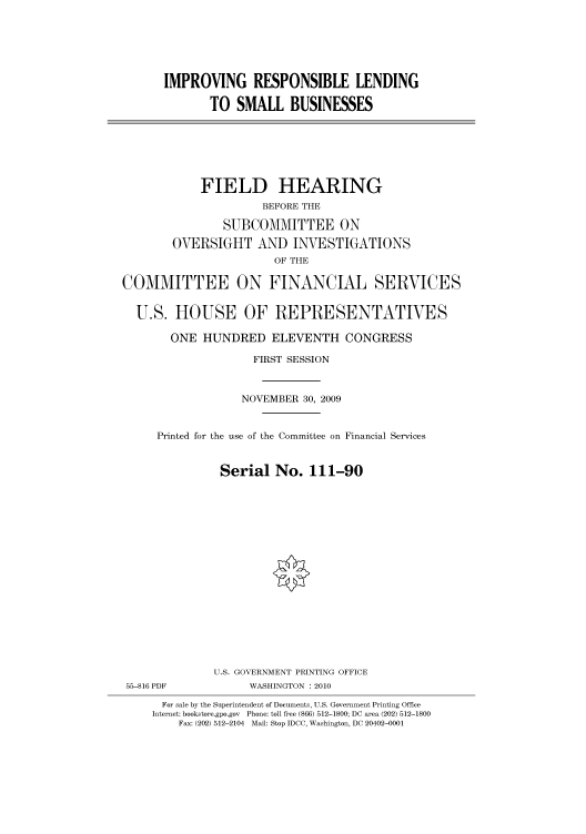 handle is hein.cbhear/cbhearings95803 and id is 1 raw text is: IMPROVING RESPONSIBLE LENDING
TO SMALL BUSINESSES
FIELD HEARING
BEFORE THE
SUBCOMMITTEE ON
OVERSIGHT AND INVESTIGATIONS
OF THE
COMMITTEE ON FINANCIAL SERVICES
U.S. HOUSE OF REPRESENTATIVES
ONE HUNDRED ELEVENTH CONGRESS
FIRST SESSION
NOVEMBER 30, 2009
Printed for the use of the Committee on Financial Services
Serial No. 111-90
U.S. GOVERNMENT PRINTING OFFICE
55-816 PDF            WASHINGTON :2010
For sale by the Superintendent of Documents, U.S. Government Printing Office
Internet: bookstore.gpo.gov Phone: toll free (866) 512-1800; DC area (202) 512-1800
Fax: (202) 512-2104 Mail: Stop IDCC, Washington, DC 20402-0001


