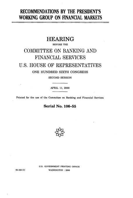 handle is hein.cbhear/cbhearings9583 and id is 1 raw text is: RECOMMENDATIONS BY THE PRESIDENT'S
WORKING GROUP ON FINANCIAL MARKETS

HEARING
BEFORE THE
COMMITTEE ON BANKING AND
FINANCIAL SERVICES
U.S. HOUSE OF REPRESENTATIVES
ONE HUNDRED SIXTH CONGRESS
SECOND SESSION
APRIL 11, 2000
Printed for the use of the Committee on Banking and Financial Services
Serial No. 106-55
U.S. GOVERNMENT PRINTING OFFICE
63-926 CC         WASHINGTON : 2000


