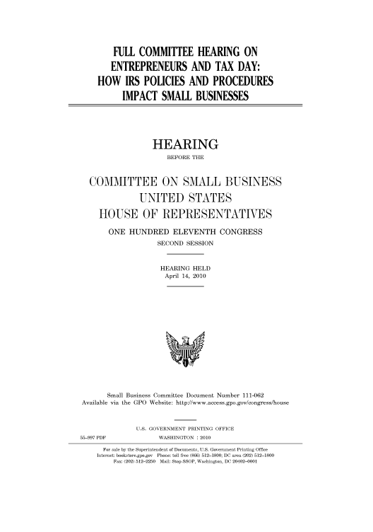 handle is hein.cbhear/cbhearings95830 and id is 1 raw text is: FULL COMMITTEE HEARING ON
ENTREPRENEURS AND TAX DAY:
HOW IRS POLICIES AND PROCEDURES
IMPACT SMALL BUSINESSES

HEARING
BEFORE THE
COMMITTEE ON SMALL BUSINESS
UNITED STATES
HOUSE OF REPRESENTATIVES
ONE HUNDRED ELEVENTH CONGRESS
SECOND SESSION
HEARING HELD
April 14, 2010

Small Business Committee Document Number 111-062
Available via the GPO Website: http://www.access.gpo.gov/congress/house

55-997 PDF

U.S. GOVERNMENT PRINTING OFFICE
WASHINGTON :2010

For sale by the Superintendent of Documents, U.S. Government Printing Office
Internet: bookstore.gpo.gov Phone: toll free (866) 512-1800; DC area (202) 512-1800
Fax: (202) 512-2250 Mail: Stop SSOP, Washington, DC 20402-0001


