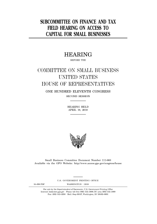 handle is hein.cbhear/cbhearings95831 and id is 1 raw text is: SUBCOMMITTEE ON FINANCE AND TAX
FIELD HEARING ON ACCESS TO
CAPITAL FOR SMALL BUSINESSES

HEARING
BEFORE THE
COMMITTEE ON SMALL BUSINESS
UNITED STATES
HOUSE OF REPRESENTATIVES
ONE HUNDRED ELEVENTH CONGRESS
SECOND SESSION
HEARING HELD
APRIL 19, 2010

Small Business Committee Document Number 111-063
Available via the GPO Website: http://www.access.gpo.gov/congress/house
U.S. GOVERNMENT PRINTING OFFICE

55-998 PDF

WASHINGTON :2010

For sale by the Superintendent of Documents, U.S. Government Printing Office
Internet: bookstore.gpo.gov Phone: toll free (866) 512-1800; DC area (202) 512-1800
Fax: (202) 512-2250 Mail: Stop SSOP, Washington, DC 20402-0001


