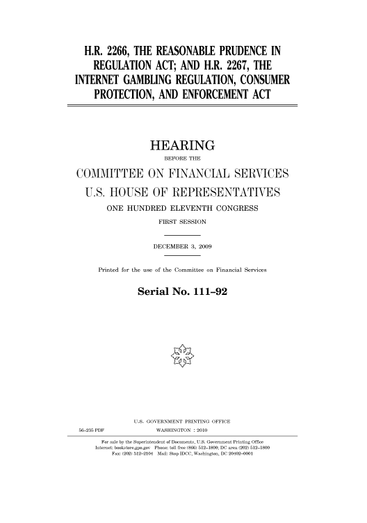 handle is hein.cbhear/cbhearings95856 and id is 1 raw text is: H.R. 2266, THE REASONABLE PRUDENCE IN
REGULATION ACT; AND H.R. 2267, THE
INTERNET GAMBLING REGULATION, CONSUMER
PROTECTION, AND ENFORCEMENT ACT
HEARING
BEFORE THE
COMMITTEE ON FINANCIAL SERVICES
U.S. HOUSE OF REPRESENTATIVES
ONE HUNDRED ELEVENTH CONGRESS
FIRST SESSION
DECEMBER 3, 2009
Printed for the use of the Committee on Financial Services
Serial No. 111-92
U.S. GOVERNMENT PRINTING OFFICE
56-235 PDF            WASHINGTON :2010
For sale by the Superintendent of Documents, U.S. Government Printing Office
Internet: bookstore.gpo.gov Phone: toll free (866) 512-1800; DC area (202) 512-1800
Fax: (202) 512-2104 Mail: Stop IDCC, Washington, DC 20402-0001



