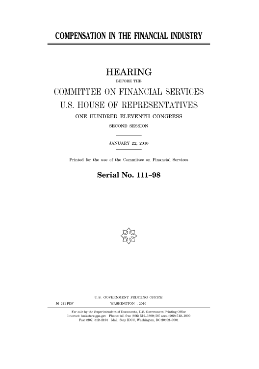 handle is hein.cbhear/cbhearings95862 and id is 1 raw text is: COMPENSATION IN THE FINANCIAL INDUSTRY

HEARING
BEFORE THE
COMMITTEE ON FINANCIAL SERVICES
U.S. HOUSE OF REPRESENTATIVES
ONE HUNDRED ELEVENTH CONGRESS
SECOND SESSION
JANUARY 22, 2010
Printed for the use of the Committee on Financial Services
Serial No. 111-98
U.S. GOVERNMENT PRINTING OFFICE
56-241 PDF             WASHINGTON :2010
For sale by the Superintendent of Documents, U.S. Government Printing Office
Internet: bookstore.gpo.gov Phone: toll free (866) 512-1800; DC area (202) 512-1800
Fax: (202) 512-2104 Mail: Stop IDCC, Washington, DC 20402-0001


