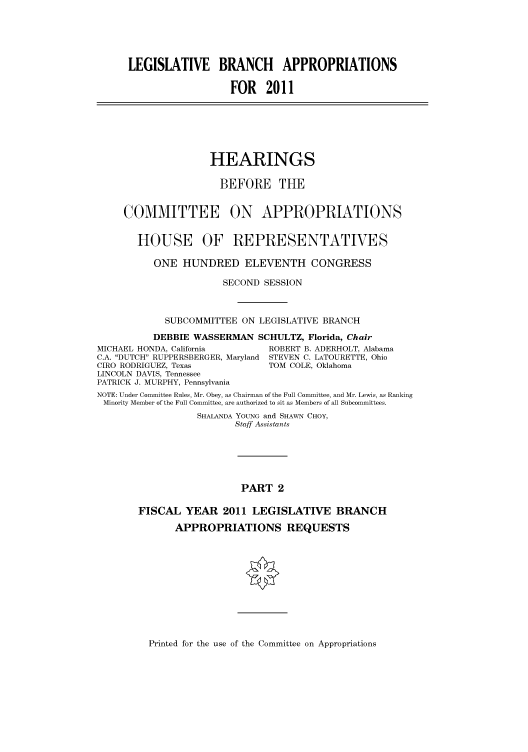 handle is hein.cbhear/cbhearings95899 and id is 1 raw text is: LEGISLATIVE BRANCH APPROPRIATIONS
FOR 2011

HEARINGS
BEFORE THE
COMMITTEE ON APPROPRIATIONS

HOUSE

OF REPRESENTATIVES

ONE HUNDRED ELEVENTH CONGRESS
SECOND SESSION
SUBCOMMITTEE ON LEGISLATIVE BRANCH
DEBBIE WASSERMAN SCHULTZ, Florida, Chair
MICHAEL HONDA, California         ROBERT B. ADERHOLT, Alabama
C.A. DUTCH RUPPERSBERGER, Maryland STEVEN C. LATOURETTE, Ohio
CIRO RODRIGUEZ, Texas            TOM COLE, Oklahoma
LINCOLN DAVIS, Tennessee
PATRICK J. MURPHY, Pennsylvania
NOTE: Under Committee Rules, Mr. Obey, as Chairman of the Full Committee, and Mr. Lewis, as Ranking
Minority Member of the Full Committee, are authorized to sit as Members of all Subcommittees.
SHALANDA YOUNG and SHAWN CHOY,
Staff Assistants
PART 2
FISCAL YEAR 2011 LEGISLATIVE BRANCH
APPROPRIATIONS REQUESTS

Printed for the use of the Committee on Appropriations


