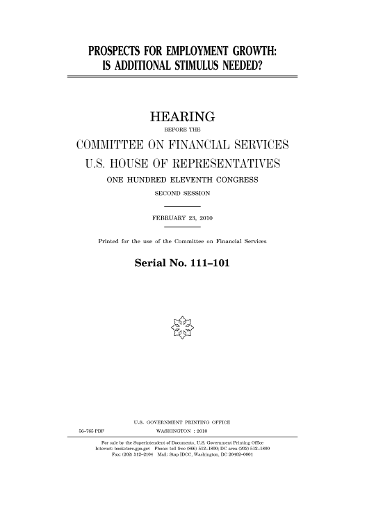 handle is hein.cbhear/cbhearings95906 and id is 1 raw text is: PROSPECTS FOR EMPLOYMENT GROWTH:
IS ADDITIONAL STIMULUS NEEDED?

HEARING
BEFORE THE
COMMITTEE ON FINANCIAL SERVICES
U.S. HOUSE OF REPRESENTATIVES
ONE HUNDRED ELEVENTH CONGRESS
SECOND SESSION
FEBRUARY 23, 2010
Printed for the use of the Committee on Financial Services
Serial No. 111-101
U.S. GOVERNMENT PRINTING OFFICE
56-765 PDF             WASHINGTON : 2010
For sale by the Superintendent of Documents, U.S. Government Printing Office
Internet: bookstore.gpo.gov Phone: toll free (866) 512-1800; DC area (202) 512-1800
Fax: (202) 512-2104 Mail: Stop IDCC, Washington, DC 20402-0001


