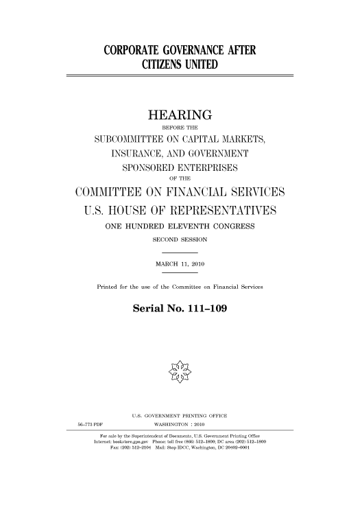 handle is hein.cbhear/cbhearings95914 and id is 1 raw text is: CORPORATE GOVERNANCE AFTER
CITIZENS UNITED
HEARING
BEFORE THE
SUBCOMMITTEE ON CAPITAL MARKETS,
INSURANCE, AND GOVERNMENT
SPONSORED ENTERPRISES
OF THE
COMMITTEE ON FINANCIAL SERVICES
U.S. HOUSE OF REPRESENTATIVES
ONE HUNDRED ELEVENTH CONGRESS
SECOND SESSION
MARCH 11, 2010
Printed for the use of the Committee on Financial Services
Serial No. 111-109
U.S. GOVERNMENT PRINTING OFFICE
56-773 PDF           WASHINGTON :2010
For sale by the Superintendent of Documents, U.S. Government Printing Office
Internet: bookstore.gpo.gov Phone: toll free (866) 512-1800; DC area (202) 512-1800
Fax: (202) 512-2104 Mail: Stop IDCC, Washington, DC 20402-0001


