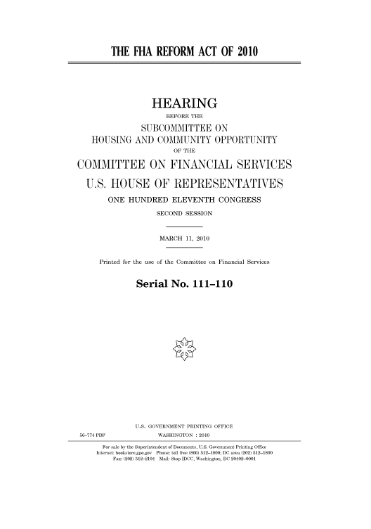 handle is hein.cbhear/cbhearings95915 and id is 1 raw text is: THE FHA REFORM ACT OF 2010

HOUSING

HEARING
BEFORE THE
SUBCOMMITTEE ON
AND COMMUNITY OPPORTUNITY
OF THE

COMMITTEE ON FINANCIAL SERVICES
U.S. HOUSE OF REPRESENTATIVES
ONE HUNDRED ELEVENTH CONGRESS
SECOND SESSION
MARCH 11, 2010
Printed for the use of the Committee on Financial Services
Serial No. 111-110
U.S. GOVERNMENT PRINTING OFFICE
56-774 PDF               WASHINGTON : 2010
For sale by the Superintendent of Documents, U.S. Government Printing Office
Internet: bookstore.gpo.gov Phone: toll free (866) 512-1800; DC area (202) 512-1800
Fax: (202) 512-2104 Mail: Stop IDCC, Washington, DC 20402-0001


