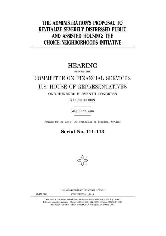 handle is hein.cbhear/cbhearings95918 and id is 1 raw text is: THE ADMINISTRATION'S PROPOSAL TO
REVITALIZE SEVERELY DISTRESSED PUBLIC
AND ASSISTED HOUSING: THE
CHOICE NEIGHBORHOODS INITIATIVE

HEARING
BEFORE THE
COMMITTEE ON FINANCIAL SERVICES
U.S. HOUSE OF REPRESENTATIVES
ONE HUNDRED ELEVENTH CONGRESS
SECOND SESSION
MARCH 17, 2010
Printed for the use of the Committee on Financial Services
Serial No. 111-113
U.S. GOVERNMENT PRINTING OFFICE
56-777 PDF             WASHINGTON :2010
For sale by the Superintendent of Documents, U.S. Government Printing Office
Internet: bookstore.gpo.gov Phone: toll free (866) 512-1800; DC area (202) 512-1800
Fax: (202) 512-2104 Mail: Stop IDCC, Washington, DC 20402-0001


