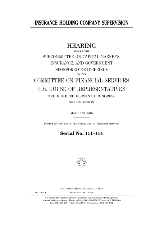 handle is hein.cbhear/cbhearings95919 and id is 1 raw text is: INSURANCE HOLDING COMPANY SUPERVISION
HEARING
BEFORE THE
SUBCOMMITTEE ON CAPITAL MARKETS,
INSURANCE, AND GOVERNMENT
SPONSORED ENTERPRISES
OF THE
COMMITTEE ON FINANCIAL SERVICES
U.S. HOUSE OF REPRESENTATIVES
ONE HUNDRED ELEVENTH CONGRESS
SECOND SESSION
MARCH 18, 2010
Printed for the use of the Committee on Financial Services
Serial No. 111-114
U.S. GOVERNMENT PRINTING OFFICE
56-778 PDF           WASHINGTON :2010
For sale by the Superintendent of Documents, U.S. Government Printing Office
Internet: bookstore.gpo.gov Phone: toll free (866) 512-1800; DC area (202) 512-1800
Fax: (202) 512-2104 Mail: Stop IDCC, Washington, DC 20402-0001


