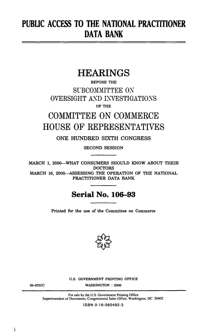 handle is hein.cbhear/cbhearings9599 and id is 1 raw text is: PUBLIC ACCESS TO THE NATIONAL PRACTITIONER
DATA BANK

HEARINGS
BEFORE THE
SUBCOMMITTEE ON
OVERSIGHT AND INVESTIGATIONS
OF THE
COMMITTEE ON COMMERCE
HOUSE OF REPRESENTATIVES
ONE HUNDRED SIXTH CONGRESS
SECOND SESSION
MARCH 1, 2000-WHAT CONSUMERS SHOULD KNOW ABOUT THEIR
DOCTORS
MARCH 16, 2000-ASSESSING THE OPERATION OF THE NATIONAL
PRACTITIONER DATA BANK
Serial No. 106-93
Printed for the use of the Committee on Commerce

62-975CC

U.S. GOVERNMENT PRINTING OFFICE
WASHINGTON : 2000

For sale by the U.S. Government Printing Office
Superintendent of Documents, Congressional Sales Office, Washington, DC 20402
ISBN 0-16-060492-3


