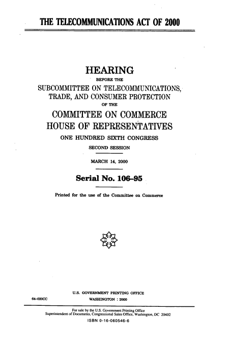 handle is hein.cbhear/cbhearings9600 and id is 1 raw text is: THE TELECOMMUNICATIONS ACT OF 2000

HEARING
BEFORE THE
SUBCOMMITTEE ON TELECOMMUNICATIONS,
TRADE, AND CONSUMER PROTECTION
OF THE
COMMITTEE ON COMMERCE
HOUSE OF REPRESENTATIVES
ONE HUNDRED SIXTH CONGRESS
SECOND SESSION
MARCH 14, 2000
Serial No. 106-95
Printed for the use of the Committee on Commerce

U.S. GOVERNMENT PRINTING OFFICE
WASHINGTON :2000

64-020CC

For sale by the U.S. Government Printing Office
Superintendent of Documents, Congressional Sales Office, Washington, DC 20402
ISBN 0-16-060546-6


