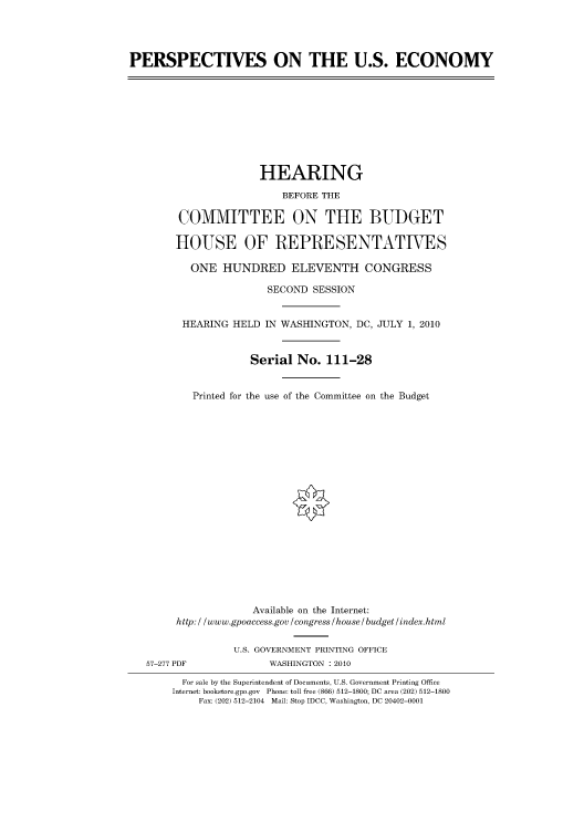handle is hein.cbhear/cbhearings96005 and id is 1 raw text is: PERSPECTIVES ON THE U.S. ECONOMY

HEARING
BEFORE THE
COMMITTEE ON THE BUDGET
HOUSE OF REPRESENTATIVES
ONE HUNDRED ELEVENTH CONGRESS
SECOND SESSION
HEARING HELD IN WASHINGTON, DC, JULY 1, 2010
Serial No. 111-28
Printed for the use of the Committee on the Budget

Available on the Internet:
http: / /www.gpoaccess.gov /congress /house / budget/index.html
U.S. GOVERNMENT PRINTING OFFICE
57-277 PDF                     WASHINGTON :2010
For sale by the Superintendent of Documents, U.S. Government Printing Office
Internet: bookstore.gpo.gov Phone: toll free (866) 512-1800; DC area (202) 512-1800
Fax: (202) 512-2104 Mail: Stop IDCC, Washington, DC 20402-0001


