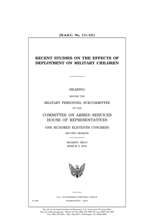 handle is hein.cbhear/cbhearings96018 and id is 1 raw text is: [H.A.S.C. No. 111-131]

RECENT STUDIES ON THE EFFECTS OF
DEPLOYMENT ON MILITARY CHILDREN
HEARING
BEFORE THE
MILITARY PERSONNEL SUBCOMMITTEE
OF THE
COMMITTEE ON ARMED SERVICES
HOUSE OF REPRESENTATIVES
ONE HUNDRED ELEVENTH CONGRESS
SECOND SESSION
HEARING HELD
MARCH 9, 2010

U.S. GOVERNMENT PRINTING OFFICE
WASHINGTON :2010

57-400

For sale by the Superintendent of Documents, U.S. Government Printing Office
Internet: bookstore.gpo.gov Phone: toll free (866) 512-1800; DC area (202) 512-1800
Fax: (202) 512-2104 Mail: Stop IDCC, Washington, DC 20402-0001


